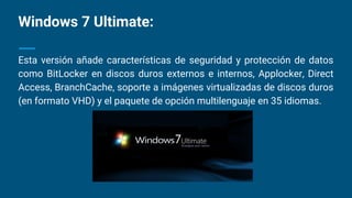 Windows 7 Ultimate:
Esta versión añade características de seguridad y protección de datos
como BitLocker en discos duros externos e internos, Applocker, Direct
Access, BranchCache, soporte a imágenes virtualizadas de discos duros
(en formato VHD) y el paquete de opción multilenguaje en 35 idiomas.
 