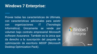Windows 7 Enterprise:
Provee todas las características de Ultimate,
con características adicionales para asistir
con organizaciones IT (Tecnología
Informática). Únicamente se vende por
volumen bajo contrato empresarial Microsoft
software Assurance. También es la única que
da derecho a la suscripción del paquete de
optimización de escritorio MDOP (Microsoft
Desktop Optimization Pack).
 