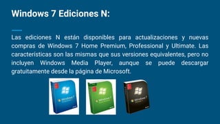 Windows 7 Ediciones N:
Las ediciones N están disponibles para actualizaciones y nuevas
compras de Windows 7 Home Premium, Professional y Ultimate. Las
características son las mismas que sus versiones equivalentes, pero no
incluyen Windows Media Player, aunque se puede descargar
gratuitamente desde la página de Microsoft.
 