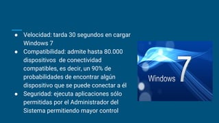 ● Velocidad: tarda 30 segundos en cargar
Windows 7
● Compatibilidad: admite hasta 80.000
dispositivos de conectividad
compatibles, es decir, un 90% de
probabilidades de encontrar algún
dispositivo que se puede conectar a él
● Seguridad: ejecuta aplicaciones sólo
permitidas por el Administrador del
Sistema permitiendo mayor control
 