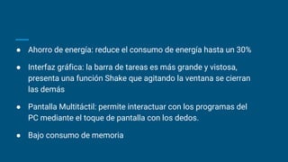 ● Ahorro de energía: reduce el consumo de energía hasta un 30%
● Interfaz gráfica: la barra de tareas es más grande y vistosa,
presenta una función Shake que agitando la ventana se cierran
las demás
● Pantalla Multitáctil: permite interactuar con los programas del
PC mediante el toque de pantalla con los dedos.
● Bajo consumo de memoria
 