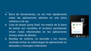● Barra de Herramientas: se ven más rápidamente
todas las aplicaciones abiertas en una única
ventana y a la vez.
● Lista de tareas (jump lists): los menús de la barra
de tareas son sensibles al contexto permitiendo
iniciar cosas relacionadas en las aplicaciones
incluso antes de abrirlas
● Bandeja de sistema: se esconde y los nuevos
controles evitan se sobrecargue de aplicaciones no
deseadas y mensajes irrelevantes
 