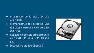 ● Procesador de 32 bits o 64 bits
con 1 GHz
● Memoria RAM de 1 gigabyte (GB)
(32 bits) o memoria RAM de 2 GB
(64 bits)
● Espacio disponible en disco duro
de 16 GB (32 bits) o 20 GB (64
bits)
● Dispositivo gráfico DirectX 9
 