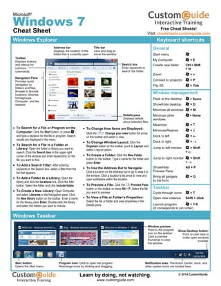 Microsoft®
Windows 7
Cheat Sheet
Windows Explorer Keyboard shortcuts
General
Start menu
My Computer + E
Create new folder Ctrl + Shift
+ N
Zoom + +
Connect to projector + P
Flip 3D + Tab
Window management
Peek at the desktop + Space
Show/Hide desktop + D
Minimize all windows + M
Minimize other + Home
windows
Maximize + 
Minimize/Restore + 
Dock to left + 
Dock to right + 
Jump to left monitor + Shift
+ 
Jump to right monitor + Shift
+ 
Show/Hide Alt + P
Preview Pane
Bring all gadgets + G
to the front
Taskbar
Cycle through icons + T
Open new instance Shift + click
Launch program + 1-9
(# corresponds to pin order)
 To Search for a File or Program on the
Computer: Click the Start button, or press ,
and type a keyword for the file or program. Search
results are displayed in the menu.
 To Search for a File in a Folder or
Library: Open the folder or library you want to
search. Click the Search box in the upper right
corner of the window and enter keyword(s) for the
file you want to find.
 To Add a Search Filter: After entering
keywords in the Search box, select a filter from the
list that appears.
 To Add a Folder to a Library: Open the
library and click the locations link. Click the Add
button. Select the folder and click Include folder.
 To Create a New Library: Open Computer
and select Libraries in the Navigation pane. Click
the New library button on the toolbar. Enter a name
for the library press Enter. Double-click the library
and select the folders you want to include.
 To Change How Items are Displayed:
Click the Change your view button list arrow
on the toolbar and select a view.
 To Change Window Layout: Click the
Organize button on the toolbar, point to Layout, and
select a layout option.
 To Create a Folder: Click the New Folder
button on the toolbar. Type a name for the folder and
press Enter.
 To Use the Address Bar to Navigate:
Click a location on the Address bar to go to view it in
the window. Click a location’s list arrow to view and
open subfolders within the location.
 To Preview a File: Click the Preview Pane
button on the toolbar or press Alt + P. Select the file
you want to preview.
 To View a File or Folder’s Properties:
Select the file or folder and view properties in the
Details pane.
Windows Taskbar
Search box
Enter keywords to
search the folder.
Details pane
Displays details
about selected files.
Title bar
Click and drag to
move the window.
Toolbar
Displays buttons
and menus for
common
commands.
Navigation Pane
Provides quick
navigation to
folders and files.
Browse to favorite
locations, libraries,
homegroups,
Computer, and the
network.
Address bar
Displays the location of the
folder that is currently open.
Notification area: The Action Center, clock, and
other system icons are located here.
Window preview:
Point to the program
icon on the taskbar.
Click a preview
thumbnail to view
the window.
Start button:
Opens the Start menu.
Program icon: Click to open the program.
Rearrange icons by clicking and dragging.
Show Desktop button:
Point or click here to
make open windows
invisible.
Free Cheat Sheets!
Visit: cheatsheets.customguide.com
© 2014 CustomGuide
Free Cheat
Sheets!
Learn by doing, not watching.
www.customguide.com
 