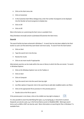 • Click on the Start menu tab
• Click on Customize
• In the Customize Start Menu dialogue box, enter the number of programs to be displayed
into the Number of recent programs to display box
• Click on OK
• Click on OK
More information on customising the Start menu is available from:
http://windows.microsoft.com/en-us/windows7/Customize-the-Start-menu
Search
The search facility has been enhanced in Windows 7. A search box has also been added to the Start
button so users can find what they want faster and more easily. To search from the Start button:
• Click on Start
• Type the search term into the box
• Review the results
• Click on see more results if appropriate
Alternatively searches can be made within the area or library in which the files are stored. To search
in Windows Explorer:
• Click on the Windows Explorer icon on the Taskbar or
• Click on Start
• Click on Computer
• Type the search term into the search box top right
• Use filter options if required: click in the search box to add date modified and/or size filters
• Click on the appropriate file to preview it in the preview pane or
• Double click on the file to open it
If the preview pane is not shown, click on the middle icon top right to display it.
It is also possible to search by identifying file types, e.g. by typing jpg, or document or picture.
Keywords can also be used, e.g. in the format Name:sunset or Modified:2006. Web-type search
terms such as AND or NOT can also be used. More information on searching for files in Windows 7 is
available from:
11
 