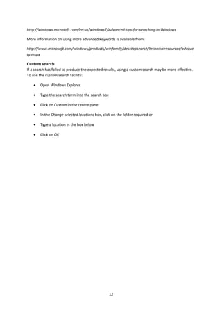 http://windows.microsoft.com/en-us/windows7/Advanced-tips-for-searching-in-Windows
More information on using more advanced keywords is available from:
http://www.microsoft.com/windows/products/winfamily/desktopsearch/technicalresources/advque
ry.mspx
Custom search
If a search has failed to produce the expected results, using a custom search may be more effective.
To use the custom search facility:
• Open Windows Explorer
• Type the search term into the search box
• Click on Custom in the centre pane
• In the Change selected locations box, click on the folder required or
• Type a location in the box below
• Click on OK
12
 