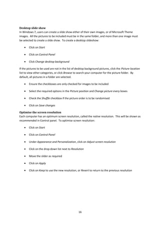 Desktop slide show
In Windows 7, users can create a slide show either of their own images, or of Microsoft Theme
images. All the pictures to be included must be in the same folder, and more than one image must
be selected to create a slide show. To create a desktop slideshow:
• Click on Start
• Click on Control Panel
• Click Change desktop background
If the pictures to be used are not in the list of desktop background pictures, click the Picture location
list to view other categories, or click Browse to search your computer for the picture folder. By
default, all pictures in a folder are selected.
• Ensure the checkboxes are only checked for images to be included
• Select the required options in the Picture position and Change picture every boxes
• Check the Shuffle checkbox if the picture order is to be randomised
• Click on Save changes
Optimise the screen resolution
Each computer has an optimum screen resolution, called the native resolution. This will be shown as
recommended in Control panel. To optimise screen resolution:
• Click on Start
• Click on Control Panel
• Under Appearance and Personalization, click on Adjust screen resolution
• Click on the drop-down list next to Resolution
• Move the slider as required
• Click on Apply
• Click on Keep to use the new resolution, or Revert to return to the previous resolution
16
 