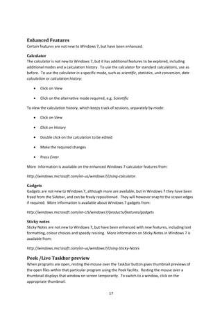 Enhanced Features
Certain features are not new to Windows 7, but have been enhanced.
Calculator
The calculator is not new to Windows 7, but it has additional features to be explored, including
additional modes and a calculation history. To use the calculator for standard calculations, use as
before. To use the calculator in a specific mode, such as scientific, statistics, unit conversion, date
calculation or calculation history:
• Click on View
• Click on the alternative mode required, e.g. Scientific
To view the calculation history, which keeps track of sessions, separately by mode:
• Click on View
• Click on History
• Double click on the calculation to be edited
• Make the required changes
• Press Enter
More information is available on the enhanced Windows 7 calculator features from:
http://windows.microsoft.com/en-us/windows7/Using-calculator.
Gadgets
Gadgets are not new to Windows 7, although more are available, but in Windows 7 they have been
freed from the Sidebar, and can be freely repositioned. They will however snap to the screen edges
if required. More information is available about Windows 7 gadgets from:
http://windows.microsoft.com/en-US/windows7/products/features/gadgets
Sticky notes
Sticky Notes are not new to Windows 7, but have been enhanced with new features, including text
formatting, colour choices and speedy resizing. More information on Sticky Notes in Windows 7 is
available from:
http://windows.microsoft.com/en-us/windows7/Using-Sticky-Notes
Peek /Live Taskbar preview
When programs are open, resting the mouse over the Taskbar button gives thumbnail previews of
the open files within that particular program using the Peek facility. Resting the mouse over a
thumbnail displays that window on screen temporarily. To switch to a window, click on the
appropriate thumbnail.
17
 