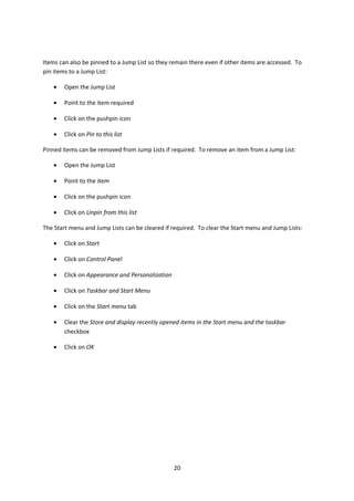 Items can also be pinned to a Jump List so they remain there even if other items are accessed. To
pin items to a Jump List:
• Open the Jump List
• Point to the item required
• Click on the pushpin icon
• Click on Pin to this list
Pinned items can be removed from Jump Lists if required. To remove an item from a Jump List:
• Open the Jump List
• Point to the item
• Click on the pushpin icon
• Click on Unpin from this list
The Start menu and Jump Lists can be cleared if required. To clear the Start menu and Jump Lists:
• Click on Start
• Click on Control Panel
• Click on Appearance and Personalization
• Click on Taskbar and Start Menu
• Click on the Start menu tab
• Clear the Store and display recently opened items in the Start menu and the taskbar
checkbox
• Click on OK
20
 