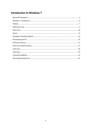 Introduction to Windows 7
Microsoft® Windows 7.......................................................................................................................1
Windows 7: introduction...................................................................................................................5
Taskbar..............................................................................................................................................7
Notification area................................................................................................................................9
Start menu.......................................................................................................................................10
Search..............................................................................................................................................11
Navigation: Windows Explorer........................................................................................................13
Personalising the PC........................................................................................................................14
Enhanced Features..........................................................................................................................17
Peek /Live Taskbar preview.............................................................................................................17
Jump Lists........................................................................................................................................18
Favourites........................................................................................................................................21
Improved readability.......................................................................................................................21
Aero desktop experience.................................................................................................................21
3
 