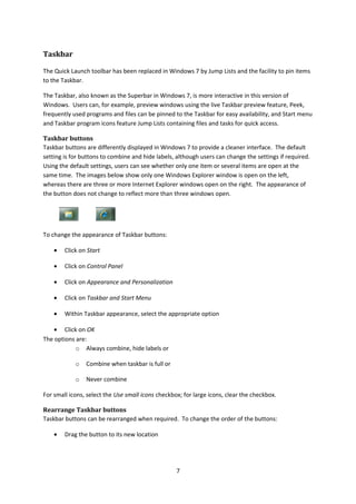Taskbar
The Quick Launch toolbar has been replaced in Windows 7 by Jump Lists and the facility to pin items
to the Taskbar.
The Taskbar, also known as the Superbar in Windows 7, is more interactive in this version of
Windows. Users can, for example, preview windows using the live Taskbar preview feature, Peek,
frequently used programs and files can be pinned to the Taskbar for easy availability, and Start menu
and Taskbar program icons feature Jump Lists containing files and tasks for quick access.
Taskbar buttons
Taskbar buttons are differently displayed in Windows 7 to provide a cleaner interface. The default
setting is for buttons to combine and hide labels, although users can change the settings if required.
Using the default settings, users can see whether only one item or several items are open at the
same time. The images below show only one Windows Explorer window is open on the left,
whereas there are three or more Internet Explorer windows open on the right. The appearance of
the button does not change to reflect more than three windows open.
To change the appearance of Taskbar buttons:
• Click on Start
• Click on Control Panel
• Click on Appearance and Personalization
• Click on Taskbar and Start Menu
• Within Taskbar appearance, select the appropriate option
• Click on OK
The options are:
o Always combine, hide labels or
o Combine when taskbar is full or
o Never combine
For small icons, select the Use small icons checkbox; for large icons, clear the checkbox.
Rearrange Taskbar buttons
Taskbar buttons can be rearranged when required. To change the order of the buttons:
• Drag the button to its new location
7
 
