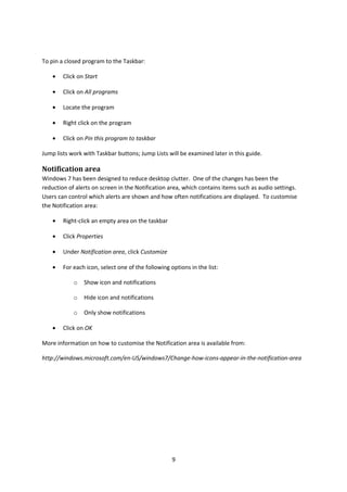 To pin a closed program to the Taskbar:
• Click on Start
• Click on All programs
• Locate the program
• Right click on the program
• Click on Pin this program to taskbar
Jump lists work with Taskbar buttons; Jump Lists will be examined later in this guide.
Notification area
Windows 7 has been designed to reduce desktop clutter. One of the changes has been the
reduction of alerts on screen in the Notification area, which contains items such as audio settings.
Users can control which alerts are shown and how often notifications are displayed. To customise
the Notification area:
• Right-click an empty area on the taskbar
• Click Properties
• Under Notification area, click Customize
• For each icon, select one of the following options in the list:
o Show icon and notifications
o Hide icon and notifications
o Only show notifications
• Click on OK
More information on how to customise the Notification area is available from:
http://windows.microsoft.com/en-US/windows7/Change-how-icons-appear-in-the-notification-area
9
 