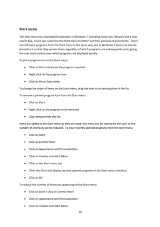 Start menu
The Start menu has improved functionality in Windows 7, including Jump Lists, libraries and a new
search box. Users can customise the Start menu to better suit their personal requirements. Users
can still open programs from the Start menu in the same way, but in Windows 7 items can also be
pinned to it so that they remain there regardless of which programs are subsequently used, giving
the user more control over which programs are displayed quickly.
To pin a program icon to the Start menu:
• Click on Start and locate the program required
• Right click on the program icon
• Click on Pin to Start menu
To change the order of items on the Start menu, drag the item to its new position in the list.
To remove a pinned program icon from the Start menu:
• Click on Start
• Right click on the program to be removed
• Click Remove from this list
Items are added to the Start menu as they are used: this menu can be cleared by the user, or the
number of shortcuts can be reduced. To clear recently opened programs from the Start menu:
• Click on Start
• Click on Control Panel
• Click on Appearance and Personalization
• Click on Taskbar and Start Menu
• Click on the Start menu tab
• Clear the Store and display recently opened programs in the Start menu checkbox
• Click on OK
To reduce the number of shortcuts appearing on the Start menu:
• Click on Start > click on Control Panel
• Click on Appearance and Personalization
• Click on Taskbar and Start Menu
10
 