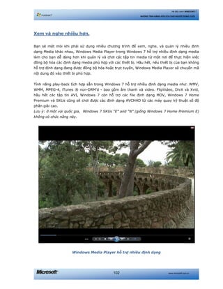 www.microsoft.com.vn102
Hệ điều hành WINDOWS 7
NHỮNG TÍNH NĂNG HỮU ÍCH CHO NGƯỜI DÙNG CUỐI
Xem và nghe nhiều hơn.
Bạn sẽ mệt mỏi khi phải sử dụng nhiều chương trình để xem, nghe, và quản lý nhiều định
dạng Media khác nhau, Windows Media Player trong Windows 7 hỗ trợ nhiều định dạng media
làm cho bạn dễ dàng hơn khi quản lý và chơi các tập tin media từ một nơi để thực hiện việc
đồng bộ hóa các định dạng media phù hợp với các thiết bị. Hầu hết, nếu thiết bị của bạn không
hỗ trợ định dạng đang được đồng bộ hóa hoặc trực tuyến, Windows Media Player sẽ chuyển mã
nội dung đó vào thiết bị phù hợp.
Tính năng play-back tích hợp sẵn trong Windows 7 hỗ trợ nhiều định dạng media như: WMV,
WMM, MPEG-4, iTunes ® non-DRM'd - bao gồm âm thanh và video. FlipVideo, DivX và Xvid,
hầu hết các tập tin AVI, Windows 7 còn hỗ trợ các file định dạng MOV, Windows 7 Home
Premium và SKUs cũng sẽ chơi được các định dạng AVCHHD từ các máy quay kỹ thuật số độ
phân giải cao.
Lưu ý: ở một vài quốc gia, Windows 7 SKUs “E” and “N” (giống Windows 7 Home Premium E)
không có chức năng này.
Windows Media Player hỗ trợ nhiều định dạng
 