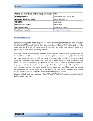 www.microsoft.com.vn103
Hệ điều hành WINDOWS 7
NHỮNG TÍNH NĂNG HỮU ÍCH CHO NGƯỜI DÙNG CUỐI
Những cái mới/ được cải tiến trong windows 7 Mới
Messaging Pillar Làm những điều mới có thể
Windows 7 Edition (SKU) Home Prenium +
PMG SME adamand
Screenshot Location Media bank
Screenshot nam PMG_wmp_video
Additional Material Windows Media Home
Media Streaming
Bạn có muốn truyền tải media khắp nhà bạn nhưng bạn không biết thiết bị hay cách cài đặt để
làm chuyện đó? Mọi người thường chọn cách mang theo nhiều máy tính, vậy là phải có nhiều
môi trường vật lý để lưu trữ media, phim và hình ảnh. Tuy nhiên, ngày nay chỉ có một số ít
người đang sử dụng media qua mạng gia đình.
Tính năng media streaming trong Windows 7 giúp đơn giản hóa quá trình, giảm sự phức tạp
khi chơi Media. Do đó bạn sẽ không cần một chương trình media chuyên nghiệp khác để thiết
lập Media Streaming. Khi bạn thiết lập mạng homegroup hoặc thiết lập Media Streaming từ
bên trong Windows Media Player, nhạc, hình ảnh và video lập tức có ngay có sẵn trên máy
tính và các thiết bị trong mạng gia đình của bạn. Đó là tất cả những gì bạn cần khi bắt đầu
truy cập vào các tập tin media trong mạng gia đình. Sau đó, bạn có thể dễ dàng thêm một
máy tính mới, máy chủ chứa media và thiết bị phát media. Nó cũng dễ dàng cho bạn hơn để
tìm những thiết lập khi bạn muốn biết và tìm hiểu về các thiết lập đó. Tất nhiên, bạn luôn có
thể giới hạn truy cập vào các tập tin media khi bạn không muốn chia sẻ.
Lưu ý: ở một vài quốc gia, Windows 7 SKUs “E” and “N” (giống Windows 7 Home Premium E)
không có chức năng này.
 