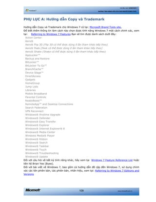 www.microsoft.com.vn109
Hệ điều hành WINDOWS 7
NHỮNG TÍNH NĂNG HỮU ÍCH CHO NGƯỜI DÙNG CUỐI
PHỤ LỤC A: Hướng dẫn Copy và Trademark
Hướng dẫn Copy và Trademark cho Windows 7 có tại: Microsoft Brand Tools site.
Để biết thêm thông tin làm cách nào chọn được tính năng Windows 7 một cách chính xác, xem
tại: Referring to Windows 7 Features Bạn sẽ tìm được danh sách dưới đây:
Action Center
Aero®
Aero® Flip 3D (Flip 3D có thể được dùng ở lần tham khảo tiếp theo)
Aero® Peek (Peek có thể được dùng ở lần tham khảo tiếp theo)
Aero® Shake (Shake có thể được dùng ở lần tham khảo tiếp theo)
AppLocker™
Backup and Restore
BitLocker™
BitLocker To Go™
BranchCache™
Device Stage™
DirectAccess
Gadgets
HomeGroup
Jump Lists
Libraries
Mobile Broadband
Parental Controls
ReadyBoost™
RemoteApp™ and Desktop Connections
Search Federation
VPN Reconnect
Windows® Anytime Upgrade
Windows® Defender
Windows® Easy Transfer
Windows® Explorer
Windows® Internet Explorer® 8
Windows® Media Center
Windows Media® Player
Windows® Ribbon
Windows® Search
Windows® Taskbar
Windows® Touch
Windows® Troubleshooting
Windows® Update
Đối với câu hỏi về bất kỳ tính năng khác, hãy xem tại Windows 7 Feature Reference List hoặc
liên hệ Brian Yee (Byee).
Đối với bài viết về Windows 7, bao gồm cả hướng dẫn đề cập đến Windows 7, sử dụng chính
xác các tên phiên bản, các phiên bản, nhãn hiệu, xem tại: Referring to Windows 7 Editions and
Versions
 