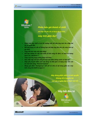 www.microsoft.com.vn117
Hệ điều hành WINDOWS 7
NHỮNG TÍNH NĂNG HỮU ÍCH CHO NGƯỜI DÙNG CUỐI
Haäy duâng phêìn mïìm coá baãn quyïìn
Khöng chó vò quyïìn lúåi,
maâ coân vò giaáo duåc yá thûác con treã
• Phiïn baãn duy nhêët coá taåi thõ trûúâng múái nöíi àaáp ûáng mûác thu nhêåp àaåi
àa söë ngûúâi dên
• Múã ûáng duång vaâ cûãa söí khöng haån chïë àaáp ûáng töët nhu cêìu maáy tñnh taåi
gia àònh
• Chaåy töët trïn maáy cêëu hònh thêëp*
• Kïët húåp nhûäng ûu viïåt múái nhêët vïì tñnh nùng öín àõnh, an toaân vaâ tûúng
thñch cuãa Windows 7
• Chaåy moåi ûáng duång tûúng thñch vúái Vista
• Giao diïån àeåp vúái tñnh nùng töí chûác tòm kiïëm thöng minh vaâ hiïåu quaã
• Giuáp phuå huynh kiïím soaát nöåi dung vaâ thúâi gian sûã duång maáy tñnh cuãa
treã nhúâ tñnh nùng “Parental Control”
• Maång gia àònh “homegroup” kïët nöëi vaâ chia seã nöåi dung giûäa caác maáy
tñnh cuäng nhû thiïët bõ ngoaåi vi
Phiïn baãn giaá thaânh reã nhêët
phuâ húåp vúái nhu cêìu sûã duång taåi gia àònh,
maáy tñnh giaáo duåc!
 