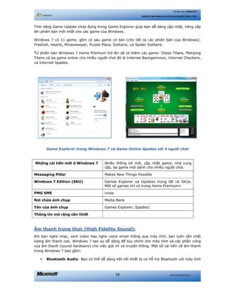 www.microsoft.com.vn18
Hệ điều hành WINDOWS 7
NHỮNG TÍNH NĂNG HỮU ÍCH CHO NGƯỜI DÙNG CUỐI
Tính năng Game Update chứa đựng trong Game Explorer giúp bạn dễ dàng cập nhật, nâng cấp
lên phiên bản mới nhất cho các game của Windows.
Windows 7 có 11 game, gồm có sáu game cơ bản (cho tất cả các phiên bản của Windows):
FreeCell, Hearts, Minesweeper, Purple Place, Solitaire, và Spider Solitaire.
Từ phiên bản Windows 7 Home Premium trở lên sẽ có thêm các game: Chess Titans, Mahjong
Titans và ba game online cho nhiều người chơi đó là Internet Backgammon, Internet Checkers,
và Internet Spades.
Game Explorer trong Windows 7 và Game Online Spades với 4 người chơi
Những cải tiến mới ở Windows 7 Nhiều thống kê mới, cập nhật game, nhà cung
cấp, ba game mới dành cho nhiều người chơi.
Messaging Pillar Makes New Things Possible
Windows 7 Edition (SKU) Games Explorer và Updates trong tất cả SKUs.
Một số games chỉ có trong Home Premium+
PMG SME crose
Nơi chứa ảnh chụp Media Bank
Tên của ảnh chụp Games Explorer; Spades1
Thông tin mở rộng cần thiết
Âm thanh trung thực (High Fidelity Sound):
Khi bạn nghe nhạc, xem video hay nghe voice email thông qua máy tính, bạn luôn cần chất
lượng âm thanh cao. Windows 7 tạo sự dễ dàng để tùy chỉnh cho máy tính và các phần cứng
của âm thanh (sound hardware) cho việc giải trí và truyền thông. Một số cải tiến về âm thanh
trong Windows 7 bao gồm:
Bluetooth Audio: Bạn có thể dễ dàng kết nối thiết bị có hỗ trợ Bluetooth với máy tính
 