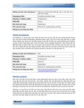 www.microsoft.com.vn26
Hệ điều hành WINDOWS 7
NHỮNG TÍNH NĂNG HỮU ÍCH CHO NGƯỜI DÙNG CUỐI
Những cải tiến mới ở Windows 7 Mở rộng. Có khả năng thiết lập máy in mặc định cho
mỗi vị trí mạng.
Messaging Pillar Simplifies Everyday Tasks
Windows 7 Edition (SKU) Professional+
PMG SME Hirosa
Nơi chứa ảnh chụp Media Bank
Tên của ảnh chụp PMG_Win7_locationaware_printing
Thông tin mở rộng cần thiết
Mobile Broadband:
Với Windows 7, sẽ đơn giản hơn nhiều để máy tính của bạn kết nối vào mạng Internet thông
qua một card truyền dữ Wireless (Wireless Data card), cho dù là nhà cung cấp dịch vụ điện
thoại di động nào. Quá trình này đều tương tự như kết nối đến các mạng Wireless bình thường,
và bạn sẽ thực hiện bằng cách chọn tính năng "View Available Networks". Bạn không cần cài
đặt thêm bất cứ phần mềm nào, chỉ là gắn card truyền dữ liệu wireless vào máy tính và máy
tính sẽ tự động kết nối vào mạng Internet. Nếu máy tính của bạn có tích hợp card truyền dữ
liệu wireless, bạn có thể kết nối Internet tại bất cứ nơi đâu có cung cấp dịch vụ.
Những cải tiến mới ở Windows 7 Mới.
Messaging Pillar Simplifies Everyday Tasks
Windows 7 Edition (SKU) Professional+
PMG SME Devrimo
Nơi chứa ảnh chụp Media Bank
Tên của ảnh chụp PMG_Win7_locationaware_printing
Thông tin mở rộng cần thiết http://msdn.microsoft.com/en-
us/network/dd579153.aspx
Monitor support
Màn hình LCD đã trở nên phổ biến và giá không đắt trong vài nằm trở lại đây. Màn hình LCD
cung cấp các hình ảnh sắc nét hơn. Tuy nhiên, nghiên cứu của Microsoft cho rằng hầu hết mọi
người đều không được hưởng lợi từ công nghệ này như họ có thể. Trong thực tế, nhiều người
còn không bao giờ điều chỉnh độ phân giải của màn hình tới độ phân giải mà màn hình có thể
đạt được, họ bỏ qua các hình ảnh và chữ rõ nét để để lấy những hình ảnh và chữ mờ nét hơn.
Windows 7 cung hỗ trợ cải tiến cho màn hình, đặc biệt là màn hình LCD, giúp cho bạn nhận
được đầy đủ tính năng của nó. Bạn có thể điều chỉnh kích cỡ của chữ, tối ưu hóa sự rõ ràng
trong hình ảnh và hiệu chỉnh màu sắc cho màn hình của bạn. Bạn cũng có thể tận dụng lợi thế
của màn hình gắn ngoài khi kết nối nó vào máy tính.
 