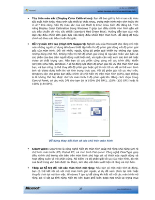 www.microsoft.com.vn27
Hệ điều hành WINDOWS 7
NHỮNG TÍNH NĂNG HỮU ÍCH CHO NGƯỜI DÙNG CUỐI
Tùy biến màu sắc (Display Color Calibration): Bạn đã bao giờ tự hỏi vì sao các màu
sắc xuất hiện khác nhau trên các thiết bị khác nhau, trong màn hình máy tính hoặc khi
in ấn? Khả năng hiển thị màu sắc của các thiết bị khác nhau biến đổi đáng kể. Tính
năng Display Color Calibration trong Windows 7 giúp bạn điều chỉnh màn hình gần với
các tiêu chuẩn về màu sắc sRGB (standard Red Green Blue). Hướng dẫn bạn qua một
loạt các điều chỉnh đơn giản dựa vào bảng điều khiển trên màn hình, dễ dàng để hiệu
chính nó theo các tiêu chuẩn thị giác.
Hỗ trợ mức DPI cao (High DPI Support): Nghiên cứu của Microsoft cho rằng chỉ một
nửa những người sử dụng Windows thiết lập hiển thị độ phân giải đúng với độ phân giải
gốc của màn hình. Đối với nhiều người, tăng độ phân giải khiến họ không đọc được
những dòng chữ nhỏ. Không hiển thị hết độ phân giải cũng là nguyên nhân văn bản và
các phần của dao diện người dùng xuất hiện mờ, và ngăn cản việc xem các ảnh số hoặc
video có chất lượng cao. Nếu bạn có các phần cứng cùng với các trình điều khiển
(drivers) phù hợp, Windows 7 sẽ tự động lựa chọn độ phân giải tối ưu cho màn hình của
bạn, và bạn cũng có thể thay đổi độ phân giải hoặc giữ ở mức tối ưu để có thể xem hình
ảnh và Video được hiển thị với tính trung thực cao. Với độ phân giải tối ưu như trên,
Windows còn cho phép bạn điều chỉnh cỡ chữ hiển thị trên màn hình (DPI), bạn không
lo là không thể đọc được chữ khi màn hình ở độ phân giải lớn. Bằng cách chọn trong
Control Panel, có các mức DPI cho bạn đó là 100% (96 DPI), 125% (120 DPI) hoặc là
150% (144 DPI).
Dễ dàng thay đổi kích cỡ của chữ trên màn hình
ClearType®: ClearType là công nghệ hiển thị màn hình giúp mở rộng khả năng làm rõ
chữ trên màn hình LCD, Pocket PC, và màn hình Flat-panel. Công nghệ ClearType giúp
điều chỉnh chữ trong văn bản trên màn hình phù hợp với sở thích của người dùng và
hoạt động suôn sẻ với phần cứng. Nó kiểm tra độ phân giải tối ưu của màn hình, độ nét
của text trong văn bản được cải thiện, làm cho văn bản xuất hiện rõ ràng và mịn hơn.
Tăng sự hỗ trợ đối với các màn hình mở rộng: Nếu bạn có một máy tính di động,
bạn có thể kết nối nó với một màn hình gắn ngoài, ví dụ để xem phim tại nhà hoặc
thuyết trình tại nơi làm việc. Windows 7 tạo sự dễ dàng khi kết nối với các màn hình mở
rộng bởi vì tất cả tính năng hiển thị liên quan phổ biến được hợp nhất lại trong mục
 