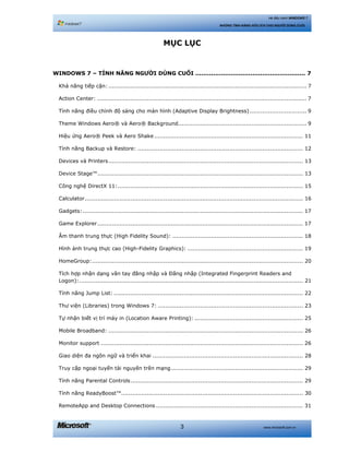 www.microsoft.com.vn3
Hệ điều hành WINDOWS 7
NHỮNG TÍNH NĂNG HỮU ÍCH CHO NGƯỜI DÙNG CUỐI
MỤC LỤC
WINDOWS 7 – TÍNH NĂNG NGƯỜI DÙNG CUỐI ........................................................ 7 
Khả năng tiếp cận: ............................................................................................................ 7 
Action Center: .................................................................................................................. 7 
Tính năng điều chỉnh độ sáng cho màn hình (Adaptive Display Brightness)............................... 9 
Theme Windows Aero® và Aero® Background...................................................................... 9 
Hiệu ứng Aero® Peek và Aero Shake ................................................................................. 11 
Tính năng Backup và Restore: .......................................................................................... 12 
Devices và Printers.......................................................................................................... 13 
Device Stage™................................................................................................................ 13 
Công nghệ DirectX 11:..................................................................................................... 15 
Calculator....................................................................................................................... 16 
Gadgets:........................................................................................................................ 17 
Game Explorer................................................................................................................ 17 
Âm thanh trung thực (High Fidelity Sound): ....................................................................... 18 
Hình ảnh trung thực cao (High-Fidelity Graphics): ............................................................... 19 
HomeGroup:................................................................................................................... 20 
Tích hợp nhận dạng vân tay đăng nhập và Đăng nhập (Integrated Fingerprint Readers and
Logon):.......................................................................................................................... 21 
Tính năng Jump List: ....................................................................................................... 22 
Thư viện (Libraries) trong Windows 7: ............................................................................... 23 
Tự nhận biết vị trí máy in (Location Aware Printing): ........................................................... 25 
Mobile Broadband: .......................................................................................................... 26 
Monitor support .............................................................................................................. 26 
Giao diện đa ngôn ngữ và triển khai .................................................................................. 28 
Truy cập ngoại tuyến tài nguyên trên mạng........................................................................ 29 
Tính năng Parental Controls.............................................................................................. 29 
Tính năng ReadyBoost™................................................................................................... 30 
RemoteApp and Desktop Connections ................................................................................ 31 
 