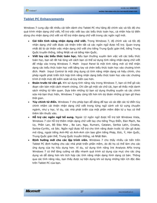 www.microsoft.com.vn37
Hệ điều hành WINDOWS 7
NHỮNG TÍNH NĂNG HỮU ÍCH CHO NGƯỜI DÙNG CUỐI
Tablet PC Enhancements
Windows 7 cung cấp rất nhiều cải tiến dành cho Tablet PC như tăng độ chính xác và tốc độ cho
quá trình nhận dạng chữ viết, hỗ trợ việc viết tay các biểu thức toán học, cá nhân hóa từ điển
dùng cho nhận dạng chữ viết và hỗ trợ nhận dạng chữ viết trong các ngôn ngữ mới.
• Cải tiến tính năng nhận dạng chữ viết. Trong Windows 7, độ chính xác và tốc độ
nhận dạng chữ viết được cải thiện trên tất cả các ngôn ngữ được hỗ trợ. Quan trọng
nhất đó là cải thiện việc nhận dạng chữ viết cho tiếng Trung Quốc giản thể, tiếng Trung
Quốc truyền thống, tiếng Nhật và và tiếng Hàn Quốc.
• Viết tay các biểu thức toán học. Nếu bạn thường xuyên làm việc với các biểu thức
toán học, bạn sẽ rất hài lòng với cách bạn có thể sử dụng tính năng nhận dạng chữ viết
để nhập vào trong Windows 7. Math Input Panel là một tính năng mới có thể nhận
dạng các biểu thức toán học viết bằng tay và chèn biểu thức toán học vào chương trình
đích. Math Input Control là một ứng dụng có tính năng nhận dạng và hiệu chỉnh, cho
phép người phát triển tích hợp tính năng nhận dạng biểu thức toán học vào các chương
trình ở một mức độ kiểm soát và tùy biến cao hơn.
• Đoán trước từ cần gõ. Khi sử dụng tính năng này trong Windows 7, bạn có thể gõ các
đoạn văn bản một cách nhanh chóng. Chỉ cần gõ một vài chữ cái, bạn sẽ thấy một danh
sách những từ liên quan. Dựa trên những từ bạn sử dụng thường xuyên và các chỉnh
sửa mà bạn thực hiện, Windows 7 ngày càng tốt hơn khi dự đoán những gì bạn gõ theo
thời gian.
• Tùy chỉnh từ điển. Windows 7 cho phép bạn dễ dàng để tạo và cài đặt các từ điển tùy
chỉnh nhằm cải thiện nhận dạng chữ viết trong từng ngữ cảnh với từ vựng chuyên
ngành, như y học. Ví dụ, các nhà phát triển của một phần mềm điện tử y học có thể
thêm tên thuốc vào.
• Hỗ trợ các ngôn ngữ bổ sung. Ngoài 12 ngôn ngữ được hỗ trợ bởi Windows Vista,
Windows 7 còn hỗ trợ thêm nhận dạng chữ viết tay cho tiếng Thụy Điển, Đan Mạch, Na
Uy, Phần Lan, Bồ Đào Nha , Ba Lan, Nga, Rumani, Catalan, Serbia Latin, Croatia,
Serbia-Cyrillic, và Séc. Ngôn ngữ được hỗ trợ cho tính năng đoán trước từ cần gõ được
mở rộng, ngoài tiếng Anh-Mỹ và Anh-Anh còn bao gồm tiếng Pháp, Đức, Ý, Hàn Quốc,
Trung Quốc giản thể, Trung Quốc truyền thống, và Nhật Bản.
• Định hướng mới cho các lập trình viên. Windows 7 cho thấy nhiều cải tiến trên
Tablet PC định hướng cho các nhà phát triển phần mềm, do đó họ có thể làm cho các
ứng dụng của họ hữu dụng hơn. Ví dụ, sử dụng tính năng Ink Analysis APIs trong
Windows 7 có thể tăng cường và đẩy nhanh quá trình sử dụng của mực cho các ứng
dụng và dễ dàng hơn khi tích hợp các tính năng nhận dạng hình dạng cơ bản. Thông
qua các tính năng này, bạn thấy được sự tiện dụng khi sử dụng những tiện ích độc đáo
trên Tablet PC của bạn.
 