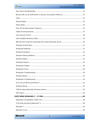 www.microsoft.com.vn4
Hệ điều hành WINDOWS 7
NHỮNG TÍNH NĂNG HỮU ÍCH CHO NGƯỜI DÙNG CUỐI
Phục hồi từ chế độ Standby .............................................................................................. 32 
Bộ cảm biến và các thiết bị định vị (Sensor and Location Platform)........................................ 32 
Snap.............................................................................................................................. 33 
Startup Repair ................................................................................................................ 34 
Sticky Notes ................................................................................................................... 35 
Phục hồi hệ thống (System Restore).................................................................................. 35 
Tablet PC Enhancements.................................................................................................. 37 
User Account Control ....................................................................................................... 38 
View Available Networks (VAN):........................................................................................ 39 
Bật máy tính trong tình trạng sleep trên mạng không dây nội bộ. ......................................... 40 
Windows Connect Now..................................................................................................... 41 
Windows® Defender........................................................................................................ 41 
Windows® Explorer......................................................................................................... 42 
Windows Filtering Platform ............................................................................................... 43 
Windows Ribbon.............................................................................................................. 43 
Windows® Search........................................................................................................... 44 
Windows® Taskbar ......................................................................................................... 46 
Windows® Touch ............................................................................................................ 48 
Windows® Troubleshooting .............................................................................................. 50 
Wireless Devies............................................................................................................... 52 
Windows® Troubleshooting .............................................................................................. 52 
Xử lý các vấn đề trong Windows 7 ..................................................................................... 54 
Wireless Devies............................................................................................................... 55 
Thiết bị mạng không dây (Wireless etwork) ........................................................................ 55 
XPS Viewer..................................................................................................................... 56 
CHỨC NĂNG WINDOWS 7 – IT PRO..........................................................................58 
Application Compatibility Toolkit v5.5 ................................................................................ 58 
Trình khóa ứng dụng (AppLocker™)................................................................................... 58 
BitLocker™..................................................................................................................... 59 
BitLocker To Go .............................................................................................................. 60 
 