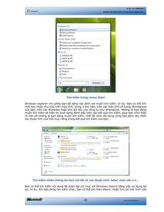 www.microsoft.com.vn45
Hệ điều hành WINDOWS 7
NHỮNG TÍNH NĂNG HỮU ÍCH CHO NGƯỜI DÙNG CUỐI
Tìm kiếm trong menu Start
Windows explorer cho phép bạn dễ dàng xác định nơi muốn tìm kiếm. Ví dụ: Bạn có thể tìm
một hay nhiều thư mục trên máy tính, trong 1 thư viện, trên các máy tính có trong Homegroup
của bạn, trên các Websites hoặc kho dữ liệu của công ty như Sharepoint. Những từ bạn đang
muốn tìm kiếm sẽ hiển thị dưới dạng đánh dấu trên các kết quả tìm kiếm, giúp bạn nhìn thấy
rõ hơn về những gì bạn đang muốn tìm kiếm. Chế độ xem nội dung cũng bao gồm các nhãn
các thuộc tính của mỗi mục riêng trong kết quả tìm kiếm của bạn.
Tìm kiếm nhiều thông tin hơn với tất cả các thuộc tính: label, màu sắc v.v…
Bạn có thể tìm kiếm nội dụng đã được lập chỉ mục với Windows Search bằng việc sử dụng bộ
lọc. Ví dụ: Khi bạn đang tìm kiếm nhạc, bạn có thể tìm theo album. Hoặc tìm các bức hình vào
 