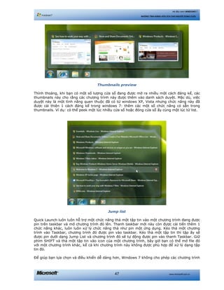 www.microsoft.com.vn47
Hệ điều hành WINDOWS 7
NHỮNG TÍNH NĂNG HỮU ÍCH CHO NGƯỜI DÙNG CUỐI
Thumbnails preview
Thỉnh thoảng, khi bạn có một số lượng cửa sổ đang được mở ra nhiều một cách đáng kể, các
thumbnails này cho rằng các chương trình này được thêm vào danh sách duyệt. Mặc dù, việc
duyệt này là một tình năng quen thuộc đã có từ windows XP, Vista nhưng chức năng này đã
được cải thiện 1 cách đáng kể trong windows 7: thêm các một số chức năng có sẵn trong
thumbnails. Ví dụ: có thể peek một lúc nhiều cửa sổ hoặc đóng cửa sổ ấy cùng một lúc từ list.
Jump list
Quick Launch luôn luôn hỗ trợ một chức năng thả một tập tin vào một chương trình đang được
pin trên taskbar và mở chương trình đó lên. Thanh taskbar mới này còn được cải tiến thêm 1
chức năng khác, luôn luôn xử lý chức năng thả như pin một ứng dụng. Kéo thả một chương
trình vào Taskbar, chương trình đó được pin vào taskbar. Kéo thả một tập tin thì tập ấy sẽ
được pin dưới dạng Jump List và chương trình đó sẽ tự động được pin vào thanh Taskbar. Giữ
phím SHIFT và thả một tập tin vào icon của một chương trình, bây giờ bạn có thể mở file đó
với một chương trình khác, kể cả khi chương trình này không được phù hợp để xử lý dạng tập
tin đó.
Để giúp bạn lựa chọn và điều khiển dễ dàng hơn, Windows 7 không cho phép các chương trình
 