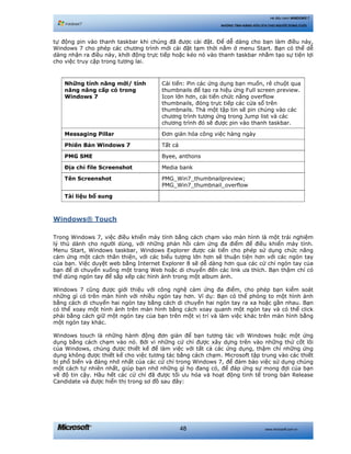 www.microsoft.com.vn48
Hệ điều hành WINDOWS 7
NHỮNG TÍNH NĂNG HỮU ÍCH CHO NGƯỜI DÙNG CUỐI
tự động pin vào thanh taskbar khi chúng đã được cài đặt. Để dễ dàng cho bạn làm điều này,
Windows 7 cho phép các chương trình mới cài đặt tạm thời nằm ở menu Start. Bạn có thể dễ
dàng nhận ra điều này, khởi động trực tiếp hoặc kéo nó vào thanh taskbar nhằm tạo sự tiện lợi
cho việc truy cập trong tương lai.
Những tính năng mới/ tính
năng nâng cấp có trong
Windows 7
Cải tiến: Pin các ứng dụng bạn muốn, rê chuột qua
thumbnails để tạo ra hiệu ứng Full screen preview.
Icon lớn hơn, cải tiến chức năng overflow
thumbnails, đóng trực tiếp các cửa sổ trên
thumbnails. Thả một tập tin sẽ pin chúng vào các
chương trình tương ứng trong Jump list và các
chương trình đó sẽ được pin vào thanh taskbar.
Messaging Pillar Đơn giản hóa công việc hàng ngày
Phiên Bản Windows 7 Tất cả
PMG SME Byee, anthons
Địa chỉ file Screenshot Media bank
Tên Screenshot PMG_Win7_thumbnailpreview;
PMG_Win7_thumbnail_overflow
Tài liệu bổ sung
Windows® Touch
Trong Windows 7, việc điều khiển máy tính bằng cách chạm vào màn hình là một trải nghiệm
lý thú dành cho người dùng, với những phản hồi cảm ứng đa điểm để điều khiển máy tính.
Menu Start, Windows taskbar, Windows Explorer được cải tiến cho phép sử dụng chức năng
cảm ứng một cách thân thiện, với các biểu tượng lớn hơn sẽ thuận tiện hơn với các ngón tay
của bạn. Việc duyệt web bằng Internet Explorer 8 sẽ dễ dàng hơn qua các cử chỉ ngón tay của
bạn để di chuyển xuống một trang Web hoặc di chuyển đến các link ưa thích. Bạn thậm chí có
thể dùng ngón tay để sắp xếp các hình ảnh trong một album ảnh.
Windows 7 cũng được giới thiệu với công nghệ cảm ứng đa điểm, cho phép bạn kiểm soát
những gì có trên màn hình với nhiều ngón tay hơn. Ví dụ: Bạn có thể phóng to một hình ảnh
bằng cách di chuyển hai ngón tay bằng cách di chuyển hai ngón tay ra xa hoặc gần nhau. Bạn
có thể xoay một hình ảnh trên màn hình bằng cách xoay quanh một ngón tay và có thể click
phải bằng cách giữ một ngón tay của bạn trên một vị trí và làm việc khác trên màn hình bằng
một ngón tay khác.
Windows touch là những hành động đơn giản để bạn tương tác với Windows hoặc một ứng
dụng bằng cách chạm vào nó. Bởi vì những cử chỉ được xây dựng trên vào những thứ cốt lõi
của Windows, chúng được thiết kế để làm việc với tất cả các ứng dụng, thậm chí những ứng
dụng không được thiết kế cho việc tương tác bằng cách chạm. Microsoft tập trung vào các thiết
bị phổ biến và đáng nhớ nhất của các cử chỉ trong Windows 7, để đảm bảo việc sử dụng chúng
một cách tự nhiên nhất, giúp bạn nhớ những gì họ đang có, để đáp ứng sự mong đợi của bạn
về độ tin cậy. Hầu hết các cử chỉ đã được tối ưu hóa và hoạt động tinh tế trong bản Release
Candidate và được hiển thị trong sơ đồ sau đây:
 