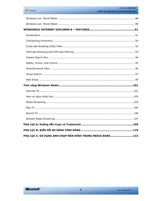 www.microsoft.com.vn6
Hệ điều hành WINDOWS 7
NHỮNG TÍNH NĂNG HỮU ÍCH CHO NGƯỜI DÙNG CUỐI
Windows Live Movie Maker .............................................................................................. 88 
Windows Live Movie Maker .............................................................................................. 89 
WINDOWS® INTERNET EXPLORER 8 – FEATURES....................................................91 
Accelerators ................................................................................................................... 91 
ClickJacking Prevention.................................................................................................... 92 
Cross-site Scripting (XSS) Filter ........................................................................................ 93 
InPrivate Browsing and InPrivate Filtering .......................................................................... 93 
Instant Search Box.......................................................................................................... 94 
Safety, Choice, and Control .............................................................................................. 95 
SmartScreen® Filter........................................................................................................ 96 
Visual Search.................................................................................................................. 97 
Web Slices ..................................................................................................................... 99 
Tính năng Windows Media.....................................................................................101 
Internet TV....................................................................................................................101 
Xem và nghe nhiều hơn. .................................................................................................102 
Media Streaming ............................................................................................................103 
Play To .........................................................................................................................104 
Record TV .....................................................................................................................106 
Remote Media Streaming ................................................................................................107 
PHỤ LỤC A: Hướng dẫn Copy và Trademark ...........................................................109 
PHỤ LỤC B: BIỂU ĐỒ SO SÁNH TÍNH NĂNG ............................................................110 
PHỤ LỤC C: SỬ DỤNG ẢNH CHỤP MÀN HÌNH TRONG MEDIA BANK..........................114 
 