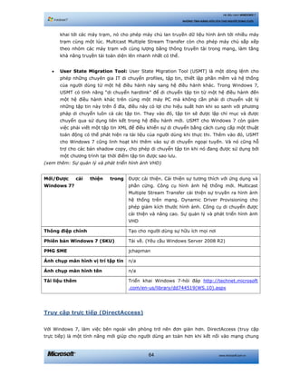 www.microsoft.com.vn64
Hệ điều hành WINDOWS 7
NHỮNG TÍNH NĂNG HỮU ÍCH CHO NGƯỜI DÙNG CUỐI
khai tới các máy trạm, nó cho phép máy chủ lan truyền dữ liệu hình ảnh tới nhiều máy
trạm cùng một lúc. Multicast Multiple Stream Transfer còn cho phép máy chủ sắp xếp
theo nhóm các máy trạm với cùng lượng băng thông truyền tài trong mạng, làm tăng
khả năng truyền tải toàn diện lên nhanh nhất có thể.
• User State Migration Tool: User State Migration Tool (USMT) là một dòng lệnh cho
phép những chuyên gia IT di chuyển profiles, tập tin, thiết lập phần mềm và hệ thống
của người dùng từ một hệ điều hành này sang hệ điều hành khác. Trong Windows 7,
USMT có tính năng “di chuyển hardlink” để di chuyển tập tin từ một hệ điều hành đến
một hệ điều hành khác trên cùng một máy PC mà không cần phải di chuyển vật lý
những tập tin này trên ổ đĩa, điều này có lợi cho hiệu suất hơn khi so sanh với phương
pháp di chuyển luôn cả các tập tin. Thay vào đó, tập tin sẽ được lập chỉ mục và được
chuyển qua sử dụng liên kết trong hệ điều hành mới. USMT cho Windows 7 còn giảm
việc phải viết một tập tin XML để điều khiển sự di chuyển bằng cách cung cấp một thuật
toán động có thể phát hiện ra tài liệu của người dùng khi thực thi. Thêm vào đó, USMT
cho Windows 7 cũng linh hoạt khi thêm vào sự di chuyển ngoại tuyến. Và nó cũng hỗ
trợ cho các bản shadow copy, cho phép di chuyển tập tin khi nó đang được sử dụng bởi
một chương trình tại thời điểm tập tin được sao lưu.
(xem thêm: Sự quản lý và phát triển hình ảnh VHD)
Mới/Được cải thiện trong
Windows 7?
Được cải thiện. Cải thiện sự tương thích với ứng dụng và
phần cứng. Công cụ hình ảnh hệ thống mới. Multicast
Multiple Stream Transfer cải thiện sự truyền ra hình ảnh
hệ thống trên mạng. Dynamic Driver Provisioning cho
phép giảm kích thước hình ảnh. Công cụ di chuyển được
cải thiện và nâng cao. Sự quản lý và phát triển hình ảnh
VHD
Thông điệp chính Tạo cho người dùng sự hữu ích mọi nơi
Phiên bản Windows 7 (SKU) Tải về. (Yêu cầu Windows Server 2008 R2)
PMG SME jchapman
Ảnh chụp màn hình vị trí tập tin n/a
Ảnh chụp màn hình tên n/a
Tài liệu thêm Triển khai Windows 7-hỏi đáp http://technet.microsoft
.com/en-us/library/dd744519(WS.10).aspx
Truy cập trực tiếp (DirectAccess)
Với Windows 7, làm việc bên ngoài văn phòng trở nên đơn giản hơn. DirectAccess (truy cập
trực tiếp) là một tính năng mới giúp cho người dùng an toàn hơn khi kết nối vào mạng chung
 