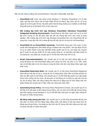 www.microsoft.com.vn72
Hệ điều hành WINDOWS 7
NHỮNG TÍNH NĂNG HỮU ÍCH CHO NGƯỜI DÙNG CUỐI
Một vài khả năng tự động mới trong Windows 7 bao gồm những điều dưới đây:
• PowerShell 2.0. Được xây dựng trong Windows 7, Windows PowerShell 2.0 là một
ngôn ngữ lập trình mạnh mẽ và hoàn thiện hỗ trợ rẽ nhánh, lặp, hàm, gỡ rối, xử lý sự
ngoại lệ và tính quốc tế hóa. Nó phân phối một bộ tăng trưởng của cmdlets có thể được
dùng để quản lý cả Windows PCs và các máy chủ.
• Môi trường lập trình tích hợp Windows PowerShell (Windows PowerShell
Integrated Scripting Environment). PowerShell là một lệnh mạnh mẽ và là cơ chế
lập trình nhưng nó rất dễ được tiếp cận đối với những lập trình viên chưa có kinh
nghiệm. Môi trường lập trình tích hợp Windows PowerShell làm cho PowerShell dễ sử
dụng hơn, cung cấp một môi trường đồ họa để viết, gỡ rối và thực thi mã PowerShell.
• PowerShell từ xa (PowerShell remoting). PowerShell dùng giao thức quản lý tiêu
chuẩn WS Management (WS-MAN) để gọi cmdlets trên máy khách. Hai loại được hỗ trợ
từ xa là: phân nhánh cung cấp một-đến-nhiều quyền hạn từ xa, cho phép các chuyên
gia IT quản lý mã qua nhiều PC từ một cosole riêng lẻ; và một-đến-một điều khiển từ
xa tương tác, cho phép các chuyên gia IT có thể sửa chữa máy tính từ xa.
• Script Internationalization. Các chuyên gia IT có thể xác định thông điệp và nội
dung dễ dàng cho mã PowerShell bằng cách dùng mô hình xác định vị trí .NET. Điều
này có thể đặc biệt có ích cho công ty trong đó nhân viên làm việc bằng nhiều ngôn ngữ
khác nhau.
• PowerShell Restricted Shell. Các chuyên gia IT có thể dùng PowerShell Registered
Shell dể tạo một lớp vỏ tùy ý, trong đó chỉ có những lệnh chắc chắn và thông số lệnh có
hiệu lực đến quản trị hệ thống. Các chuyên gia IT có thể thiết lập quyền truy cập (hoặc
ACLs) trên những mã tùy chọn, do đó quản trị hệ thống chỉ có thể truy cập vào mã mà
họ cho là đúng. Điều này tăng cường khả năng lái tự động qua tổ chức bằng việc cho
phép những các chuyên gia IT đảm nhận các công việc chắc chắn.
• Automating Group Policy. Với Group Policy Mangement Console, các chuyên gia IT có
thể lập trình để quản lý đối tượng Group Policy, tạo và chỉnh sửa thiết lập Group Policy
dựa trên registry trong Windows 7, họ có thể tiết kiệm thời gian và ngăn chặn những lỗi
khi quản lý nhiều Group Policy.
• Mã đăng nhập phong phú hơn. Các chuyên gia IT có thể dùng PowerShell để tạo mã
đơn giản và mạnh mẽ như đăng nhập, đăng xuất, khởi động và tắt máy được thực thi
thông qua Group Policy, cho phép họ cấu hình các PC trong một cách nâng cao hơn viêc
sử dụng một tập tin batch đơn giản.
 