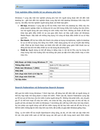 www.microsoft.com.vn75
Hệ điều hành WINDOWS 7
NHỮNG TÍNH NĂNG HỮU ÍCH CHO NGƯỜI DÙNG CUỐI
Trải nghiệm điều khiển từ xa phong phú hơn
Windows 7 cung cấp một trải nghiệm phong phú hơn khi người dùng được kết nối đến một
desktop ảo - gần hơn đến trải nghiệm được cung cấp bởi một desktop Windows trên máy tính
của họ. Vài điều mà trải nghiệm người dùng được cải thiện bao gồm:
• Đồ họa. Windows 7 cung cấp sự hỗ trợ nhiều màn hình cho desktop ảo. Điều này cho
phép doanh nghiệp nhận ra những lợi ích của VDI trong nhiều tình huống như tài chính,
nơi mà người dùng cần xem thông tin trên nhiều màn hình. Những cải thiện về đồ họa
khác bao gồm điều khiển từ xa của giao diện Aero và hiệu suất video với Windows
Media Player. Đặc biệt với những ứng dụng 3-D cũng sẽ được điều khiển từ xa có hiệu
quả hơn.
• Âm thanh. Hỗ trợ hai chiều âm thanh cho phép sử dụng microphones, nghĩa là desktop
từ xa có thể sử dụng chứ năng như VOIP, nhận dạng giọng nói và sự truyền đạt thống
nhất. Phát lại âm thanh được cải thiện trên kết nối chậm giúp giảm thất thoát của sự
đồng bộ hóa A/V khi điều khiển từ xa nội dung đa phương tiện.
• Thiết bị. Người dùng có thể dễ dàng in bằng máy in nội bộ từ PCs của họ trong khi
chạy trong một môi trường VDI mà không cần phải cài đặt trình điều khiển máy in trên
máy chủ.
Mới/Được cải thiện trong Windows 7? Mới.
Thông điệp chính Quản lý PC hiệu quả hơn.
Phiên bản Windows 7 (SKU) Enterprise+
PMG SME kfeilu
Ảnh chụp màn hình vị trí tập tin n/a
Ảnh chụp màn hình tên n/a
Tài liệu thêm
Search Federation và Enterprise Search Scopes
Kết quả tìm kiếm trong Windows 7 thích hợp hơn, dễ dàng hơn để nắm bắt và người dùng có
thể thu hẹp hoặc mở rộng phạm vi được tìm kiếm. Thêm vào đó, Search Federation cung cấp
sự hỗ trợ out-of-the-box cho tìm kiếm ở phía người dùng PC. Những nhà phát triển, các chuyên
gia IT có thể kích hoạt cỗ máy tìm kiếm, nơi chứa tài liệu, ứng dụng web và kho dữ liệu có
quyền sở hữu sẽ được tìm kiếm từ Windows 7 mà không cần viết hay triển khai mã máy khách.
Sự cho phép của người dùng cuối để tìm kiếm mạng nội bộ hay trên web sẽ dễ như là họ có
thể tìm kiếm những tập tin trên máy tính của mình, tất cả đều có giao diện Windows giống nhau.
Công cụ tìm kiếm hỗ trợ chuẩn OpenSearch công cộng, do đó, chỉ cần một vài cập nhật nhỏ
thì các nhà phát triển web có thể tận dụng các kết quả có sẵn trong danh sách RSS nhằm
 