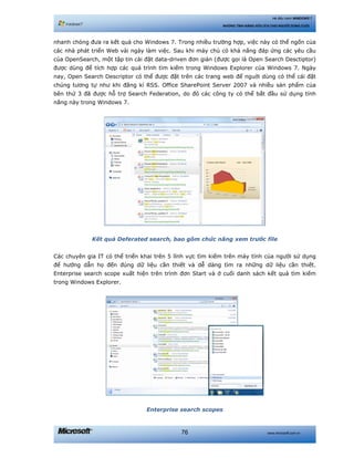 www.microsoft.com.vn76
Hệ điều hành WINDOWS 7
NHỮNG TÍNH NĂNG HỮU ÍCH CHO NGƯỜI DÙNG CUỐI
nhanh chóng đưa ra kết quả cho Windows 7. Trong nhiều trường hợp, việc này có thể ngốn của
các nhà phát triển Web vài ngày làm việc. Sau khi máy chủ có khả năng đáp ứng các yêu cầu
của OpenSearch, một tập tin cài đặt data-driven đơn giản (được gọi là Open Search Desctiptor)
được dùng để tích hợp các quá trình tìm kiếm trong Windows Explorer của Windows 7. Ngày
nay, Open Search Descriptor có thể được đặt trên các trang web để nguời dùng có thể cái đặt
chúng tương tự như khi đăng kí RSS. Office SharePoint Server 2007 và nhiều sản phẩm của
bên thứ 3 đã được hỗ trợ Search Federation, do đó các công ty có thể bắt đầu sử dụng tính
năng này trong Windows 7.
Kết quả Deferated search, bao gồm chức năng xem trước file
Các chuyên gia IT có thể triển khai trên 5 lĩnh vực tìm kiếm trên máy tính của người sử dụng
để hướng dẫn họ đến đúng dữ liệu cần thiết và dễ dàng tìm ra những dữ liệu cần thiết.
Enterprise search scope xuất hiện trên trình đơn Start và ở cuối danh sách kết quả tìm kiếm
trong Windows Explorer.
Enterprise search scopes
 