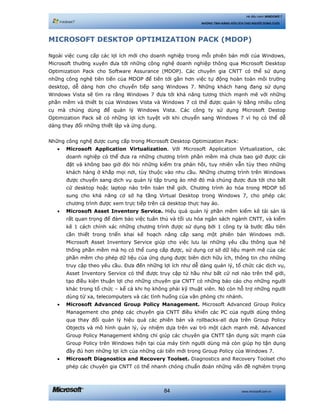 www.microsoft.com.vn84
Hệ điều hành WINDOWS 7
NHỮNG TÍNH NĂNG HỮU ÍCH CHO NGƯỜI DÙNG CUỐI
MICROSOFT DESKTOP OPTIMIZATION PACK (MDOP)
Ngoài việc cung cấp các lợi ích mới cho doanh nghiệp trong mỗi phiên bản mới của Windows,
Microsoft thường xuyên đưa tới những công nghệ doanh nghiệp thông qua Microsoft Desktop
Optimization Pack cho Software Assurance (MDOP). Các chuyên gia CNTT có thể sử dụng
những công nghệ tiên tiến của MDOP để tiến tới gần hơn việc tự động hoàn toàn môi trường
desktop, dễ dàng hơn cho chuyển tiếp sang Windows 7. Những khách hang đang sử dụng
Windows Vista sẽ tìm ra rằng Windows 7 đưa tới khả năng tương thích mạnh mẽ với những
phần mềm và thiết bị của Windows Vista và Windows 7 có thể được quản lý bằng nhiều công
cụ mà chúng dùng để quản lý Windows Vista. Các công ty sử dụng Microsoft Destop
Optimization Pack sẽ có những lợi ích tuyệt vời khi chuyển sang Windows 7 vì họ có thể dễ
dàng thay đổi những thiết lập và ứng dụng.
Những công nghệ được cung cấp trong Microsoft Desktop Optimization Pack:
• Microsoft Application Virtualization. Với Microsoft Application Virtualization, các
doanh nghiệp có thể đưa ra những chương trình phần mềm mà chưa bao giờ được cài
đặt và không bao giờ đòi hỏi những kiểm tra phản hồi, tuy nhiên vẫn tùy theo những
khách hàng ở khắp mọi nơi, tùy thuộc vào nhu cầu. Những chương trình trên Windows
được chuyển sang dịch vụ quản lý tập trung ảo nhờ đó mà chúng được đưa tới cho bất
cứ desktop hoặc laptop nào trên toàn thế giới. Chương trình ảo hóa trong MDOP bổ
sung cho khả năng cơ sở hạ tầng Virtual Desktop trong Windows 7, cho phép các
chương trình được xem trực tiếp trên cả desktop thực hay ảo.
• Microsoft Asset Inventory Service. Hiệu quả quản lý phần mềm kiểm kê tài sản là
rất quan trọng để đảm bảo việc tuân thủ và tối ưu hóa ngân sách ngành CNTT, và kiểm
kê 1 cách chính xác những chương trình được sử dụng bởi 1 công ty là bước đầu tiên
cần thiết trong triển khai kế hoạch nâng cấp sang một phiên bản Windows mới.
Microsoft Asset Inventory Service giúp cho việc lưu lại những yêu cầu thông qua hệ
thống phần mềm mà họ có thể cung cấp được, sử dụng cơ sở dữ liệu mạnh mẽ của các
phần mềm cho phép dữ liệu của ứng dụng được biên dịch hữu ích, thông tin cho những
truy cập theo yêu cầu. Đưa đến những lợi ích như dễ dàng quản lý, tổ chức các dịch vụ,
Asset Inventory Service có thể được truy cập từ hầu như bất cứ nơi nào trên thế giới,
tạo điều kiện thuận lợi cho những chuyên gia CNTT có những báo cáo cho những người
khác trong tổ chức – kể cả khi họ không phải kỹ thuật viên. Nó còn hỗ trợ những người
dùng từ xa, telecomputers và các tình huống của văn phòng chi nhánh.
• Microsoft Advanced Group Policy Management. Microsoft Advanced Group Policy
Management cho phép các chuyên gia CNTT điều khiển các PC của người dùng thông
qua thay đổi quản lý hiệu quả các phiên bản và rollbacks-all dựa trên Group Policy
Objects và mô hình quản lý, ủy nhiệm dựa trên vai trò một cách mạnh mẽ. Advanced
Group Policy Management không chỉ giúp các chuyên gia CNTT tận dụng sức mạnh của
Group Policy trên Windows hiện tại của máy tính người dùng mà còn giúp họ tận dụng
đầy đủ hơn những lợi ích của những cải tiến mới trong Group Policy của Windows 7.
• Microsoft Diagnostics and Recovery Toolset. Diagnostics and Recovery Toolset cho
phép các chuyên gia CNTT có thể nhanh chóng chuẩn đoán những vấn đề nghiêm trọng
 