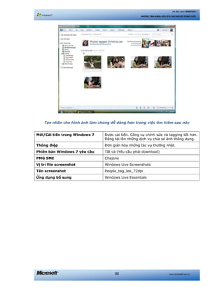 www.microsoft.com.vn90
Hệ điều hành WINDOWS 7
NHỮNG TÍNH NĂNG HỮU ÍCH CHO NGƯỜI DÙNG CUỐI
Tạo nhãn cho hình ảnh làm chúng dễ dàng hơn trong việc tìm kiếm sau này
Mới/Cải tiến trong Windows 7 Được cải tiến. Công cụ chỉnh sửa và tagging tốt hơn.
Đăng tải lên những dịch vụ chia sẻ ảnh thông dụng.
Thông điệp Đơn giản hóa những tác vụ thường nhật.
Phiên bản Windows 7 yêu cầu Tất cả (Yêu cầu phải download)
PMG SME Chajone
Vị trí file screenshot Windows Live Screenshots
Tên screenshot People_tag_lee_72dpi
Ứng dụng bổ sung Windows Live Essentials
 