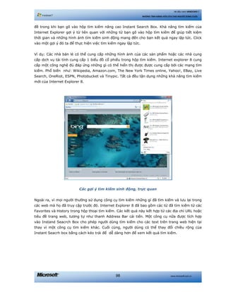 www.microsoft.com.vn98
Hệ điều hành WINDOWS 7
NHỮNG TÍNH NĂNG HỮU ÍCH CHO NGƯỜI DÙNG CUỐI
đề trong khi bạn gõ vào hộp tìm kiếm nâng cao Instant Search Box. Khả năng tìm kiếm của
Internet Explorer gợi ý từ liên quan với những từ bạn gõ vào hộp tìm kiếm để giúp tiết kiệm
thời gian và những hình ảnh tìm kiếm sinh động mang đến cho bạn kết quả ngay lập tức. Click
vào một gợi ý đó ta để thực hiện việc tìm kiếm ngay lập tức.
Ví dụ: Các nhà bán lẻ có thể cung cấp những hình ảnh của các sản phẩm hoặc các nhà cung
cấp dịch vụ tài tính cung cấp 1 biểu đồ cổ phiếu trong hộp tìm kiếm. Internet explorer 8 cung
cấp một công nghệ đủ đáp ứng những gì có thể hiển thị được được cung cấp bởi các mạng tìm
kiếm. Phổ biến như: Wikipedia, Amazon.com, The New York Times online, Yahoo!, EBay, Live
Search, OneRiot, ESPN, Photobucket và Tinypic. Tất cả đều tận dụng những khả năng tìm kiếm
mới của Internet Explorer 8.
Các gợi ý tìm kiếm sinh động, trực quan
Ngoài ra, vì mọi người thường sử dụng công cụ tìm kiếm những gì đã tìm kiếm và lưu lại trong
các web mà họ đã truy cập trước đó. Internet Explorer 8 đã bao gồm các từ đã tìm kiếm từ các
Favorites và History trong hộp thoại tìm kiếm. Các kết quả này kết hợp từ các địa chỉ URL hoặc
tiêu đề trang web, tương tự như thanh Address Bar cải tiến. Một công cụ nữa được tích hợp
vào Instand Seacrch Box cho phép người dùng tìm kiếm cho các text trên trang web hiện tại
thay vì một công cụ tìm kiếm khác. Cuối cùng, người dùng có thể thay đổi chiều rộng của
Instant Seacrh box bằng cách kéo trái để dễ dàng hơn để xem kết quả tìm kiếm.
 