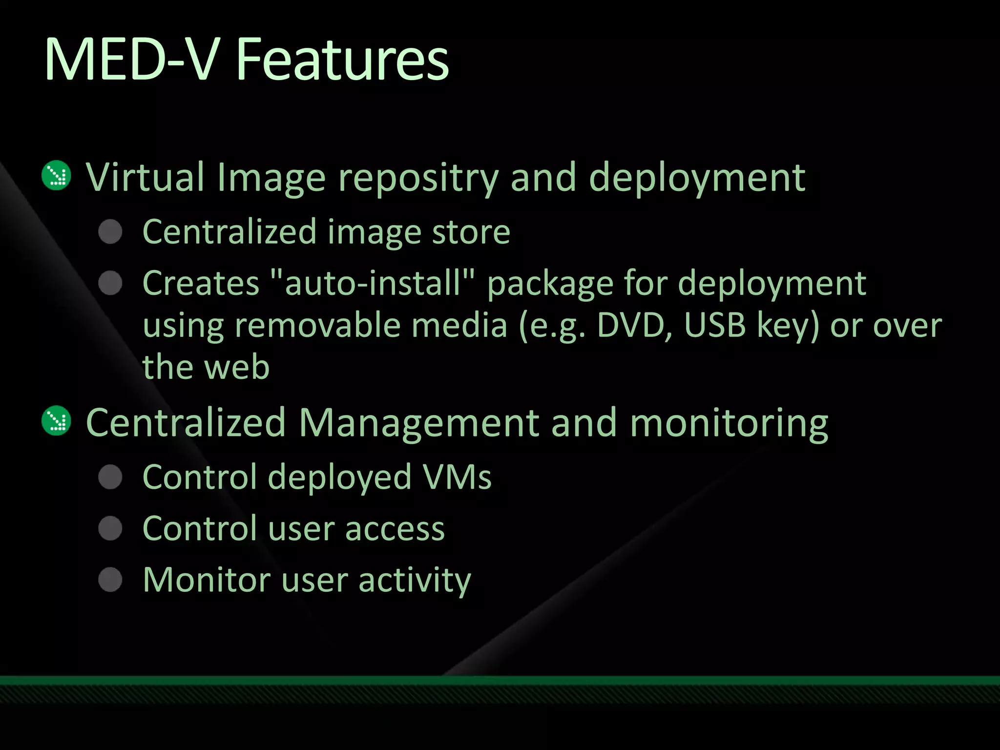 MED-V Features
Virtual Image repositry and deployment
Centralized image store
Creates "auto-install" package for deployment
using removable media (e.g. DVD, USB key) or over
the web
Centralized Management and monitoring
Control deployed VMs
Control user access
Monitor user activity
 