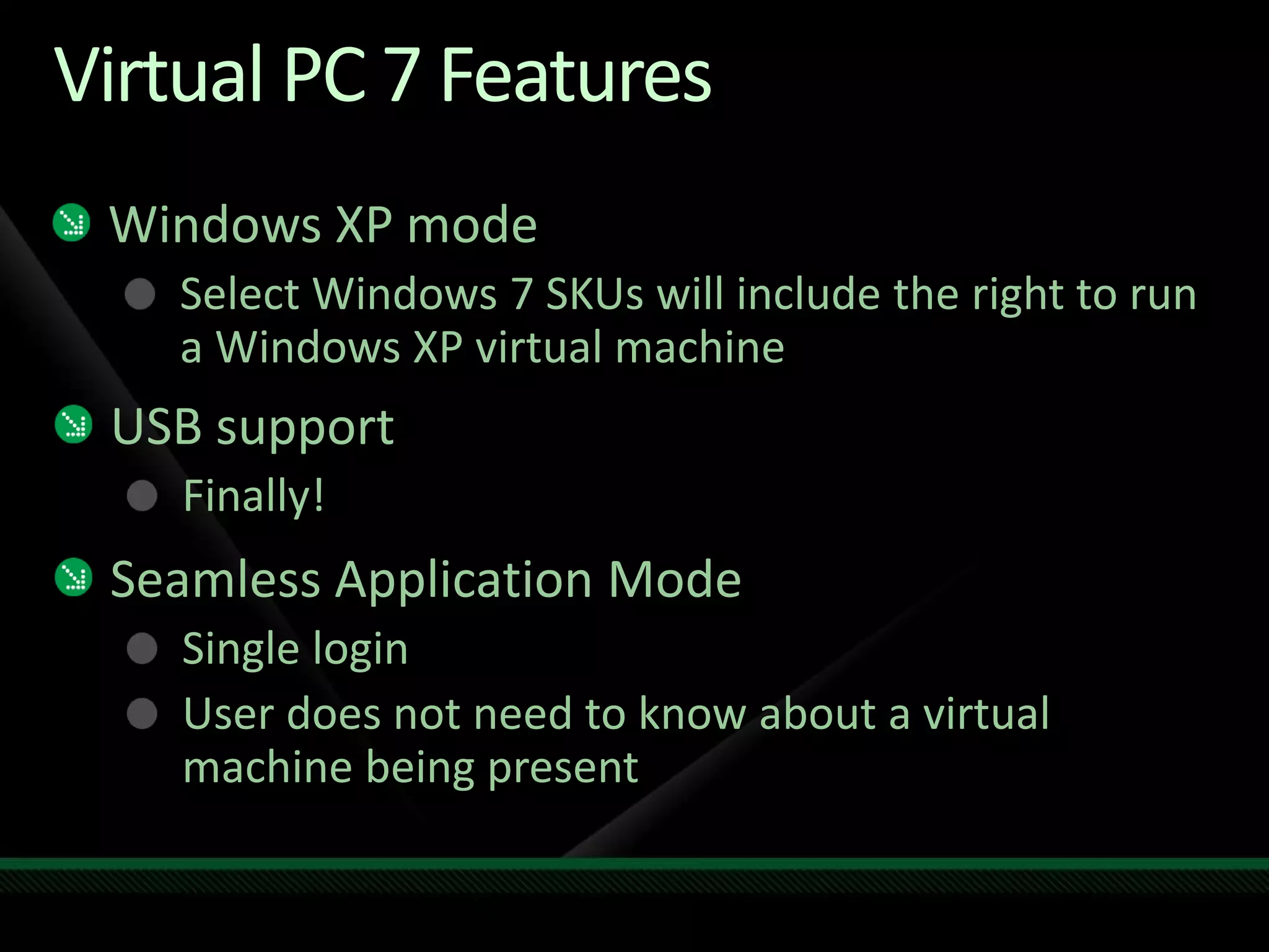 Virtual PC 7 Features
Windows XP mode
Select Windows 7 SKUs will include the right to run
a Windows XP virtual machine
USB support
Finally!
Seamless Application Mode
Single login
User does not need to know about a virtual
machine being present
 