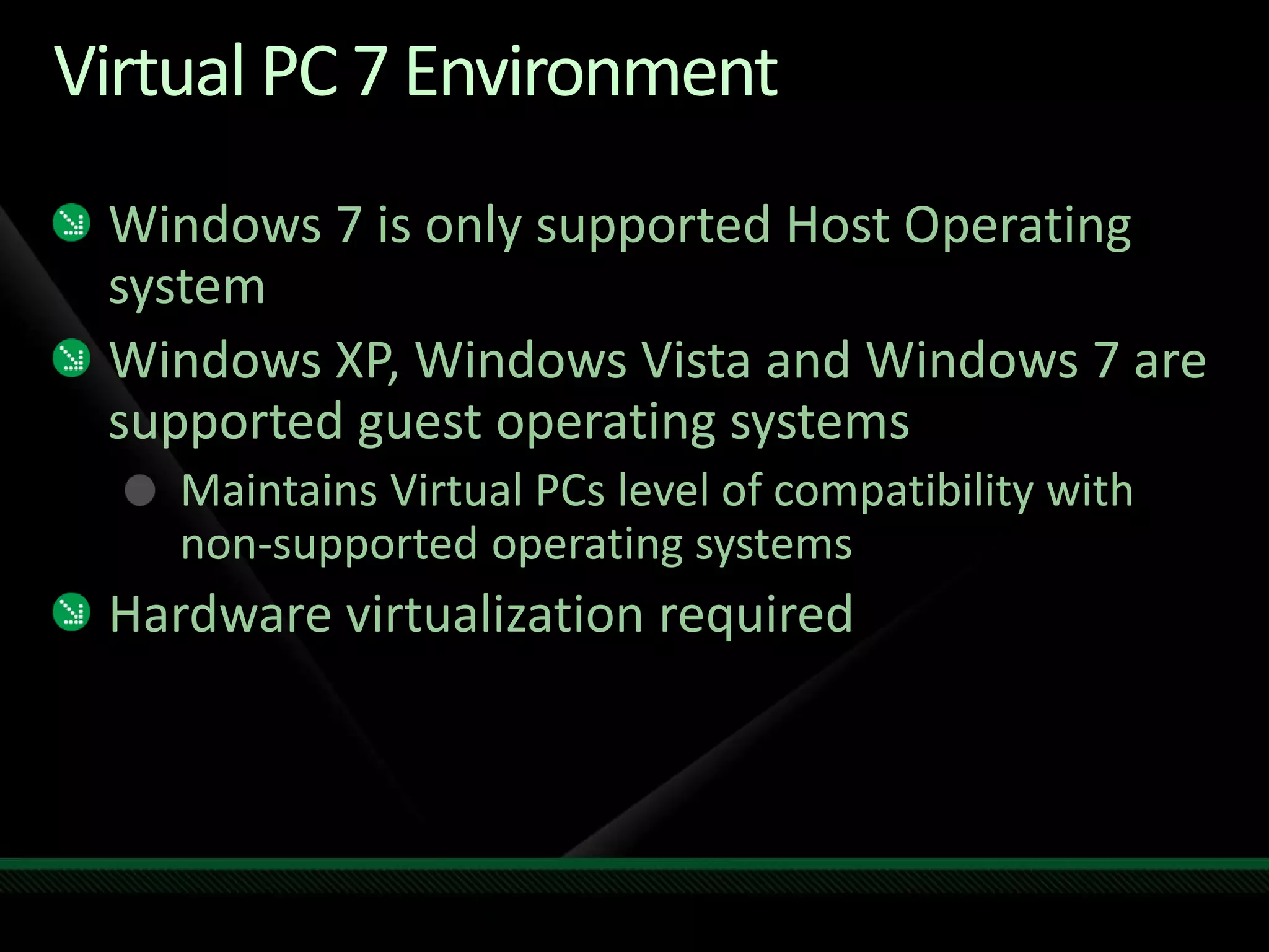 Virtual PC 7 Environment
Windows 7 is only supported Host Operating
system
Windows XP, Windows Vista and Windows 7 are
supported guest operating systems
Maintains Virtual PCs level of compatibility with
non-supported operating systems
Hardware virtualization required
 