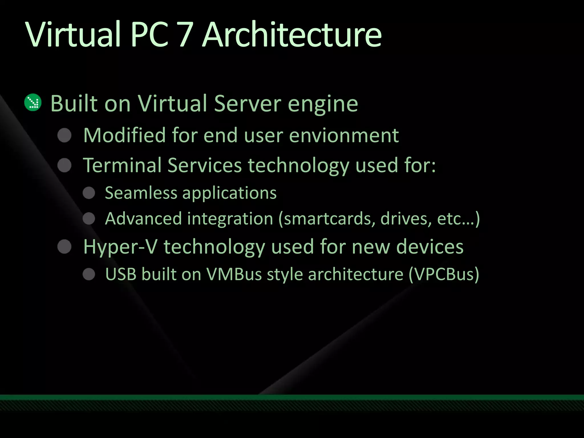 Virtual PC 7 Architecture
Built on Virtual Server engine
Modified for end user envionment
Terminal Services technology used for:
Seamless applications
Advanced integration (smartcards, drives, etc…)
Hyper-V technology used for new devices
USB built on VMBus style architecture (VPCBus)
 