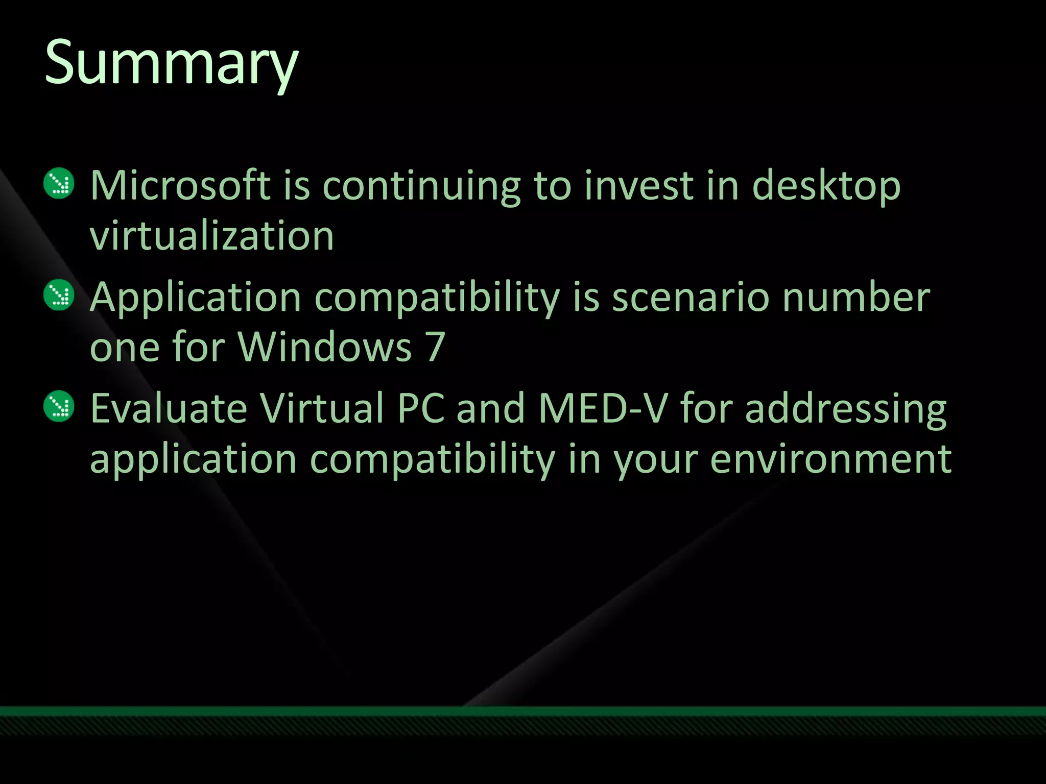 Summary
Microsoft is continuing to invest in desktop
virtualization
Application compatibility is scenario number
one for Windows 7
Evaluate Virtual PC and MED-V for addressing
application compatibility in your environment
 