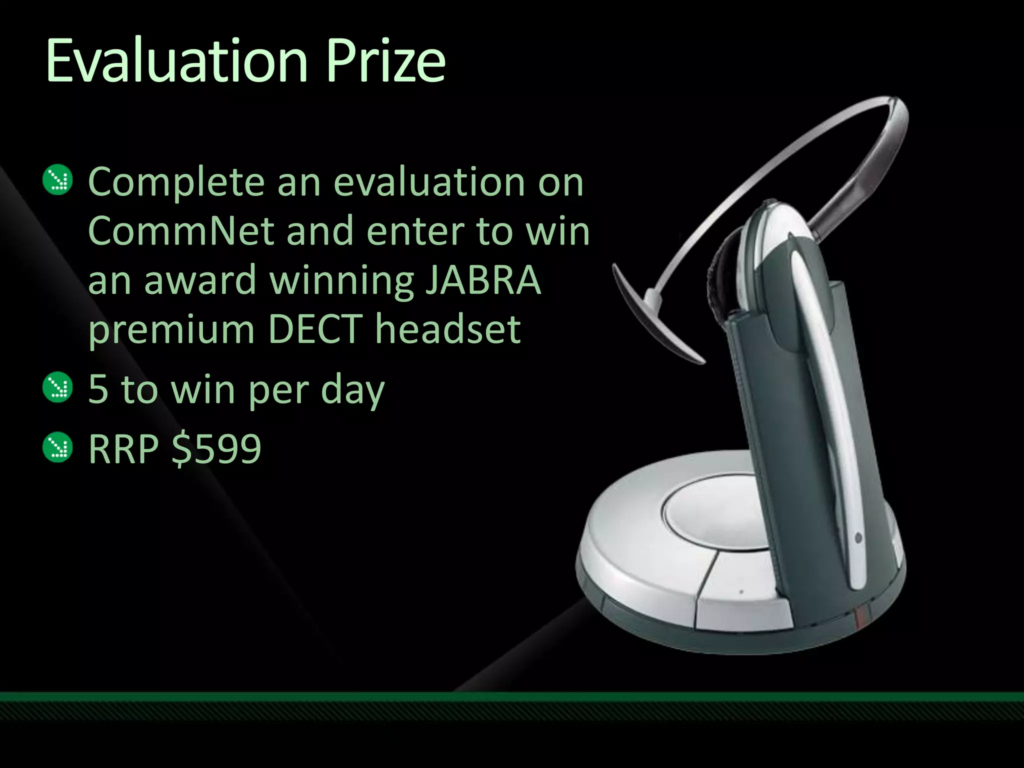 Evaluation Prize
Complete an evaluation on
CommNet and enter to win
an award winning JABRA
premium DECT headset
5 to win per day
RRP $599
 