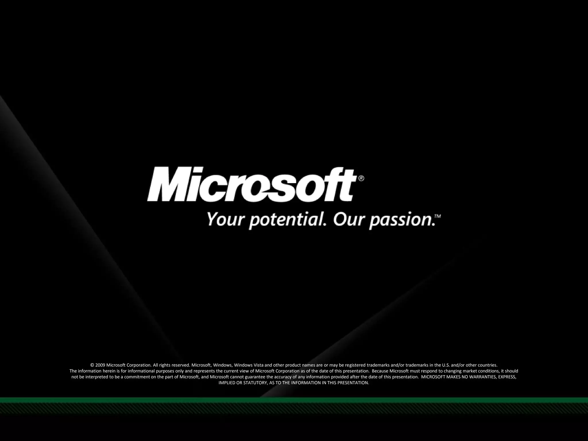 © 2009 Microsoft Corporation. All rights reserved. Microsoft, Windows, Windows Vista and other product names are or may be registered trademarks and/or trademarks in the U.S. and/or other countries.
The information herein is for informational purposes only and represents the current view of Microsoft Corporation as of the date of this presentation. Because Microsoft must respond to changing market conditions, it should
not be interpreted to be a commitment on the part of Microsoft, and Microsoft cannot guarantee the accuracy of any information provided after the date of this presentation. MICROSOFT MAKES NO WARRANTIES, EXPRESS,
IMPLIED OR STATUTORY, AS TO THE INFORMATION IN THIS PRESENTATION.
 