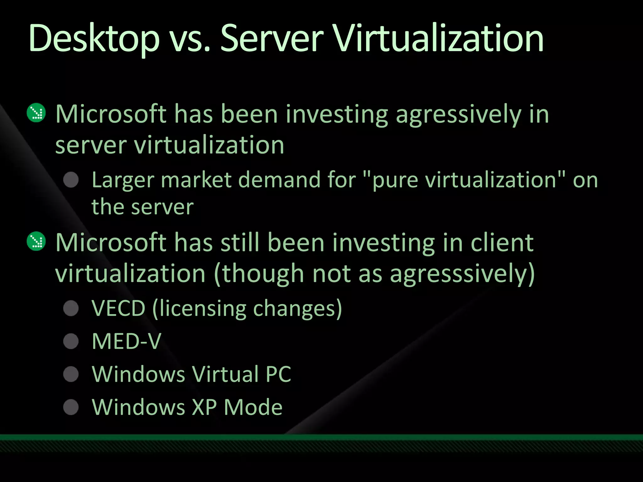 Desktop vs. Server Virtualization
Microsoft has been investing agressively in
server virtualization
Larger market demand for "pure virtualization" on
the server
Microsoft has still been investing in client
virtualization (though not as agresssively)
VECD (licensing changes)
MED-V
Windows Virtual PC
Windows XP Mode
 