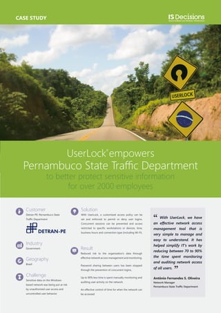 CASE STUDY

UserLock empowers

Pernambuco State Traffic Department
to better protect sensitive information
for over 2000 employees

Customer

Solution

Detran-PE: Pernambuco State

With UserLock, a customized access policy can be

Traffic Department

set and enforced to permit or deny user logins.
Concurrent sessions can be prevented and access
restricted to specific workstations or devices, time,
business hours and connection type (including Wi-Fi).

Industry
Government

Result
Reduced risk to the organization’s data through

Geography

effective network access management and monitoring.

Brazil

Password sharing between users has been stopped

Challenge
Sensitive data on the Windowsbased network was being put at risk

through the prevention of concurrent logins,
Up to 90% less time is spent manually monitoring and
auditing user activity on the network.

by unauthorized user access and

An effective control of time for when the network can

uncontrolled user behavior.

be accessed

‘‘

With UserLock, we have
an effective network access
management tool that is
very simple to manage and
easy to understand. It has
helped simplify IT’s work by
reducing between 70 to 90%
the time spent monitoring
and auditing network access
of all users.

’’

Antônio Fernandes S. Oliveira
Network Manager
Pernambuco State Traffic Department

 