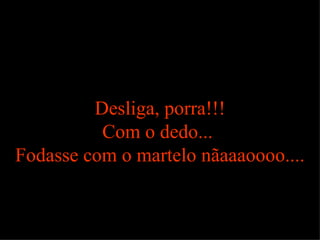 Desliga, porra!!! Com o dedo...  Fodasse com o martelo nãaaaoooo.... 