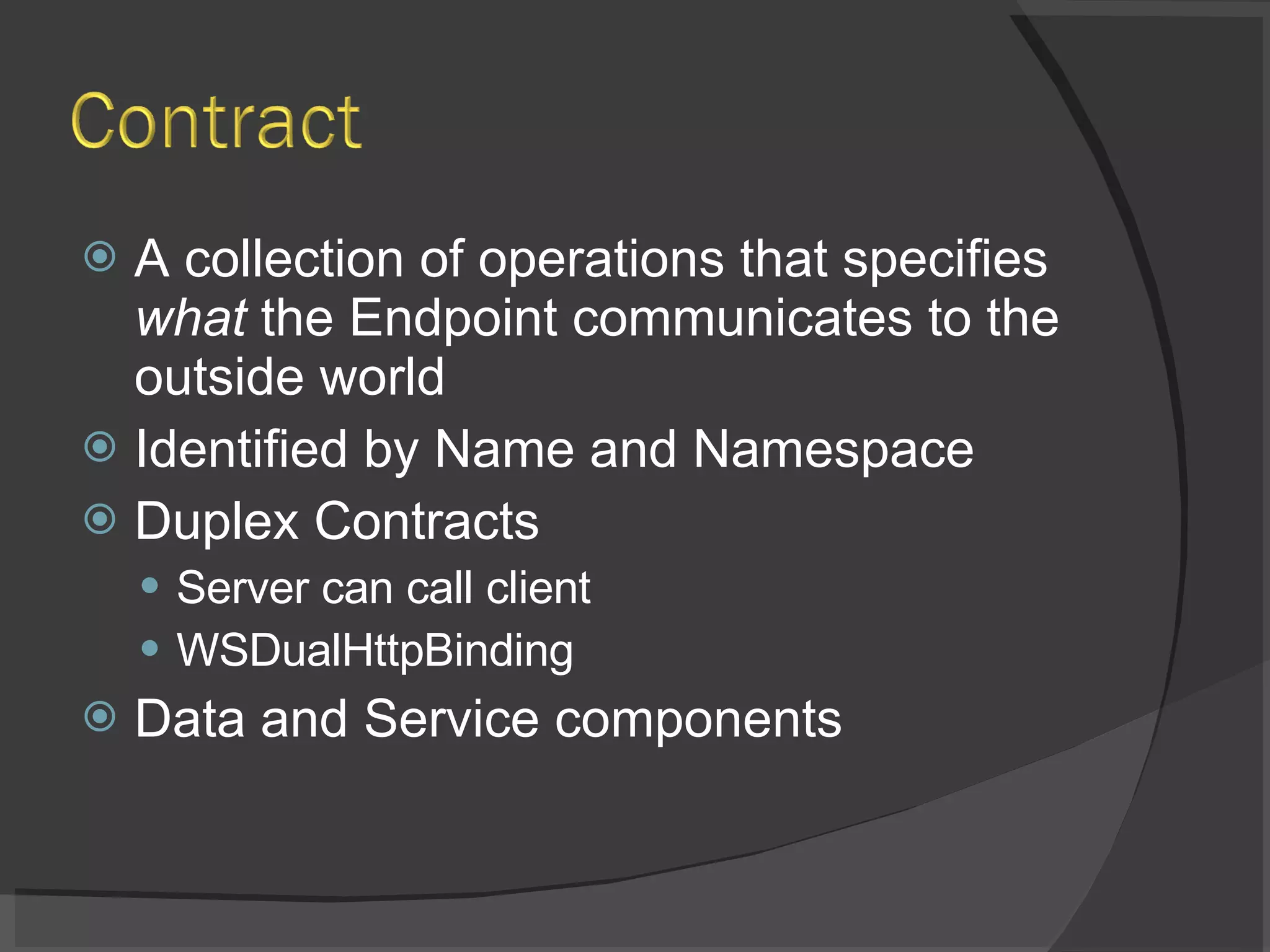 A collection of operations that specifies  what  the Endpoint communicates to the outside world Identified by Name and Namespace Duplex Contracts Server can call client WSDualHttpBinding Data and Service components 