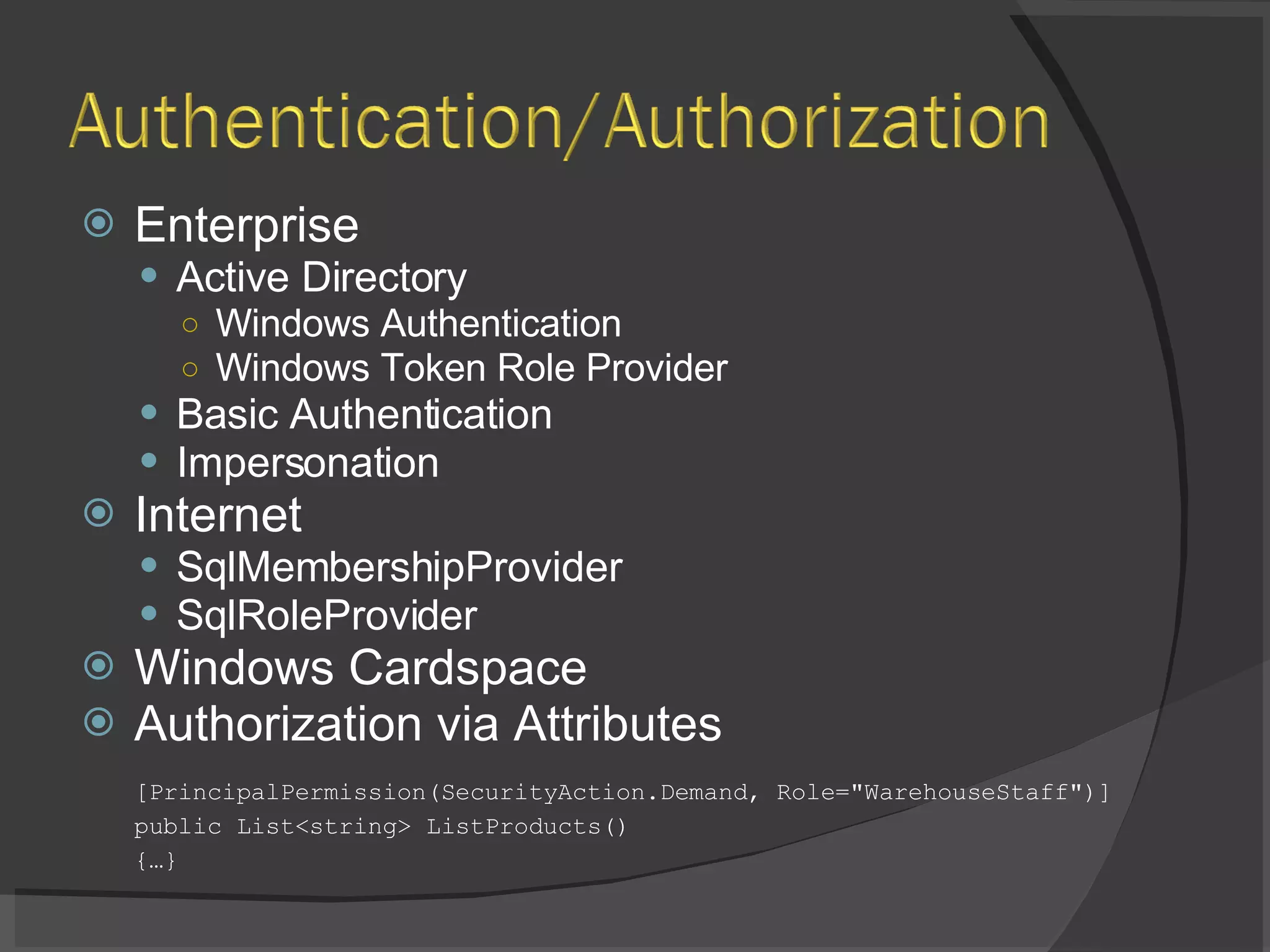 Enterprise Active Directory Windows Authentication Windows Token Role Provider Basic Authentication Impersonation Internet SqlMembershipProvider SqlRoleProvider Windows Cardspace Authorization via Attributes [PrincipalPermission(SecurityAction.Demand, Role=&quot;WarehouseStaff&quot;)] public List<string> ListProducts() {…} 